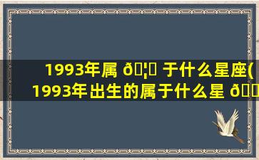 1993年属 🦅 于什么星座(1993年出生的属于什么星 🕊 座)